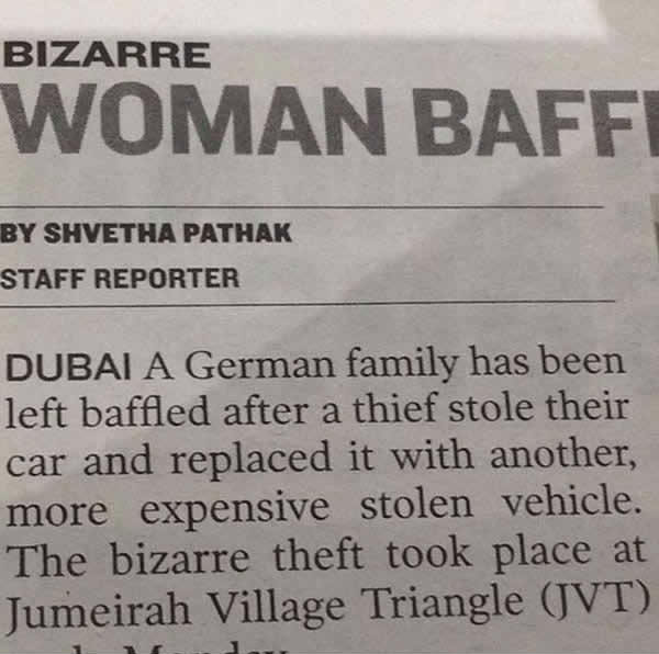 
Một mẩu tin không lạ tại Dubai. Trong đó, một gia đình người Đức đã bị ăn trộm ô tô. Điều kỳ lạ là tên trộm đã bỏ lại một chiếc xe đắt tiền hơn để đổi cho gia đình người Đức. Lý do cho vụ trộm này có lẽ là: Mình thích thì mình lấy thôi.
